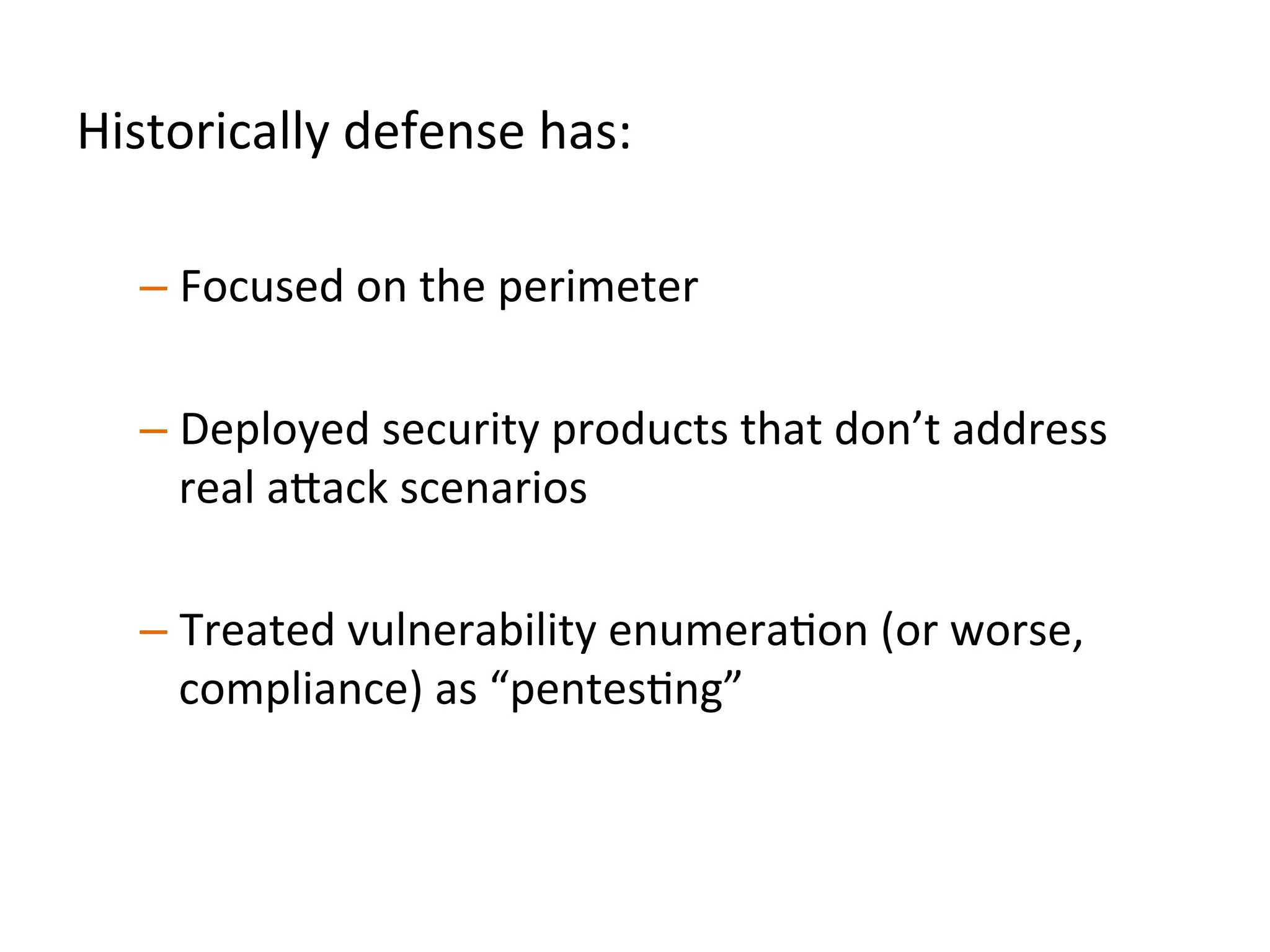 Historically	
  defense	
  has:	
  	
  
	
  
– Focused	
  on	
  the	
  perimeter	
  
	
  	
  
– Deployed	
  commodity	
  security	
  products	
  that	
  don’t	
  
address	
  real	
  a"ack	
  scenarios	
  	
  
– Treated	
  vulnerability	
  enumeraJon	
  (or	
  worse,	
  
compliance)	
  as	
  “pentesJng”	
  	
  
 
