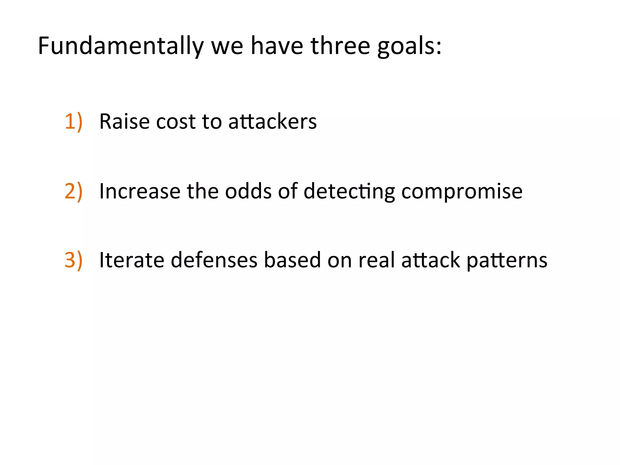 Fundamentally	
  we	
  have	
  three	
  goals:	
  
	
  
1)  Raise	
  cost	
  to	
  a"ackers	
  
2)  Increase	
  the	
  odds	
  of	
  detecJng	
  compromise	
  
3)  Iterate	
  defenses	
  based	
  on	
  real	
  a"ack	
  pa"erns	
  
	
  	
  
	
  
	
  
 