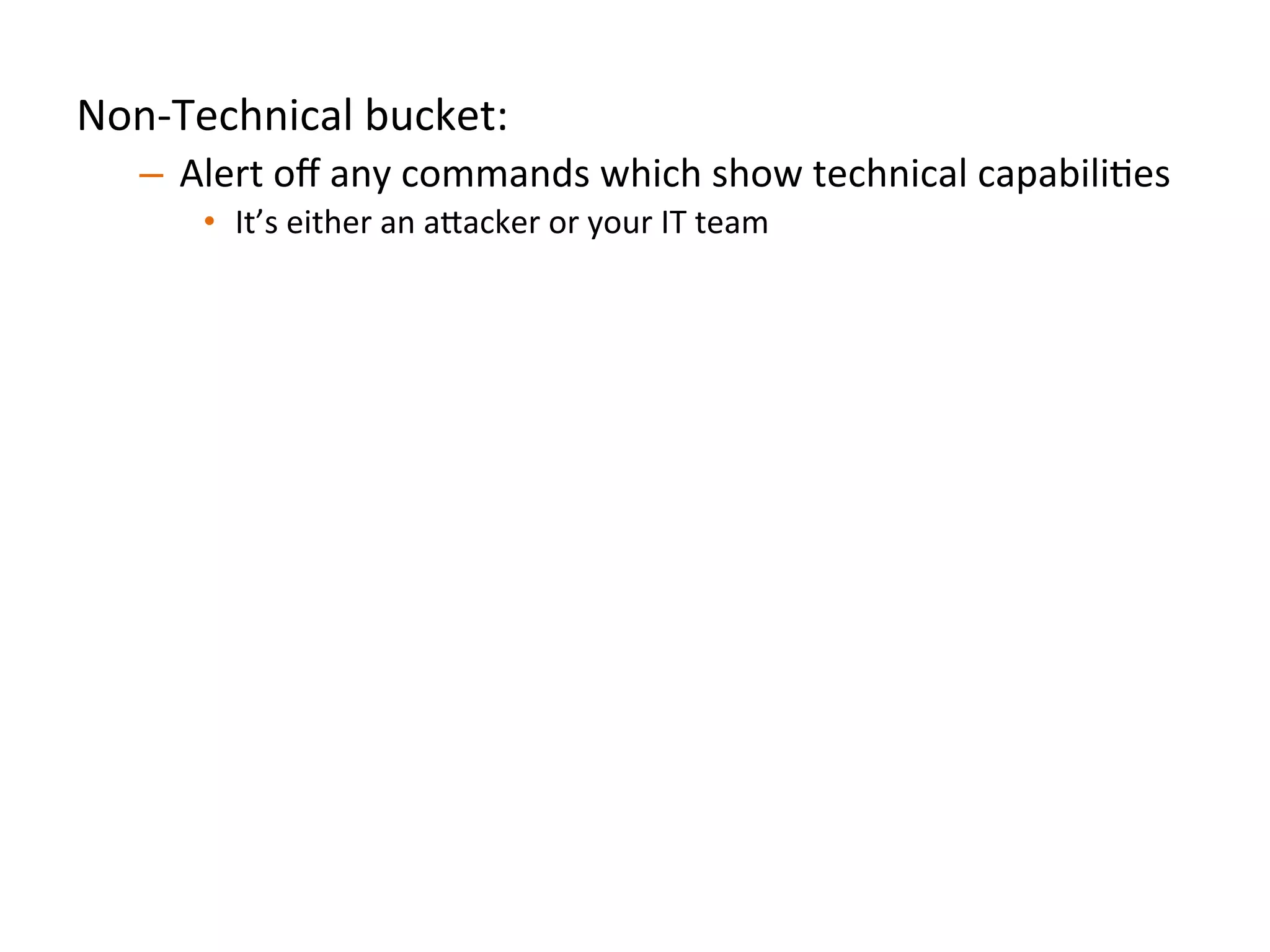 Non-­‐Technical	
  bucket:	
  	
  
–  Alert	
  oﬀ	
  any	
  commands	
  which	
  show	
  technical	
  capabiliJes	
  
•  It’s	
  either	
  an	
  a"acker	
  or	
  your	
  IT	
  team	
  	
  
Technical	
  bucket:	
  	
  
–  Treat	
  individual	
  commands	
  and	
  behaviors	
  as	
  low	
  quality	
  
signals	
  
•  Aggregate	
  commands,	
  look	
  for	
  unique	
  combinaJons	
  and	
  bursts	
  
Always	
  anomalous	
  (both	
  buckets):	
  	
  
–  Analyze	
  a"ack	
  pa"erns	
  and	
  idenJfy	
  commands/behaviors	
  
strongly	
  indicaJve	
  of	
  compromise	
  
•  We’re	
  looking	
  at	
  you,	
  `uname	
  -­‐a`	
  	
  
	
  	
  
 