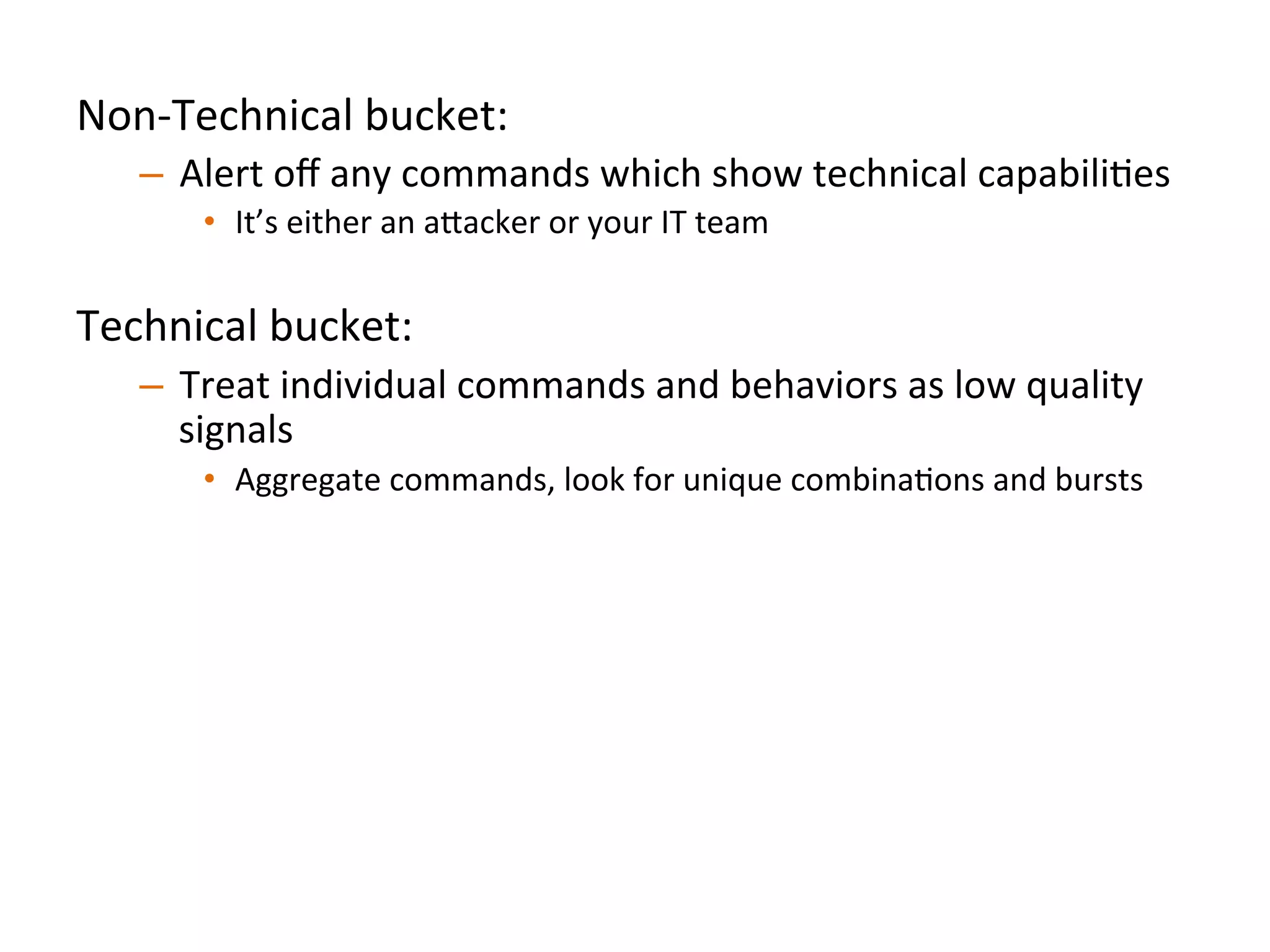 Non-­‐Technical	
  bucket:	
  	
  
–  Alert	
  oﬀ	
  any	
  commands	
  which	
  show	
  technical	
  capabiliJes	
  
•  It’s	
  either	
  an	
  a"acker	
  or	
  your	
  IT	
  team	
  	
  
Technical	
  bucket:	
  	
  
–  Treat	
  individual	
  commands	
  and	
  behaviors	
  as	
  low	
  quality	
  
signals	
  
•  Aggregate	
  commands,	
  look	
  for	
  unique	
  combinaJons	
  and	
  bursts	
  
Always	
  anomalous	
  (both	
  buckets):	
  	
  
–  Analyze	
  a"ack	
  pa"erns	
  and	
  idenJfy	
  commands/behaviors	
  
strongly	
  indicaJve	
  of	
  compromise	
  
•  We’re	
  looking	
  at	
  you,	
  `uname	
  -­‐a`	
  	
  
	
  	
  
 