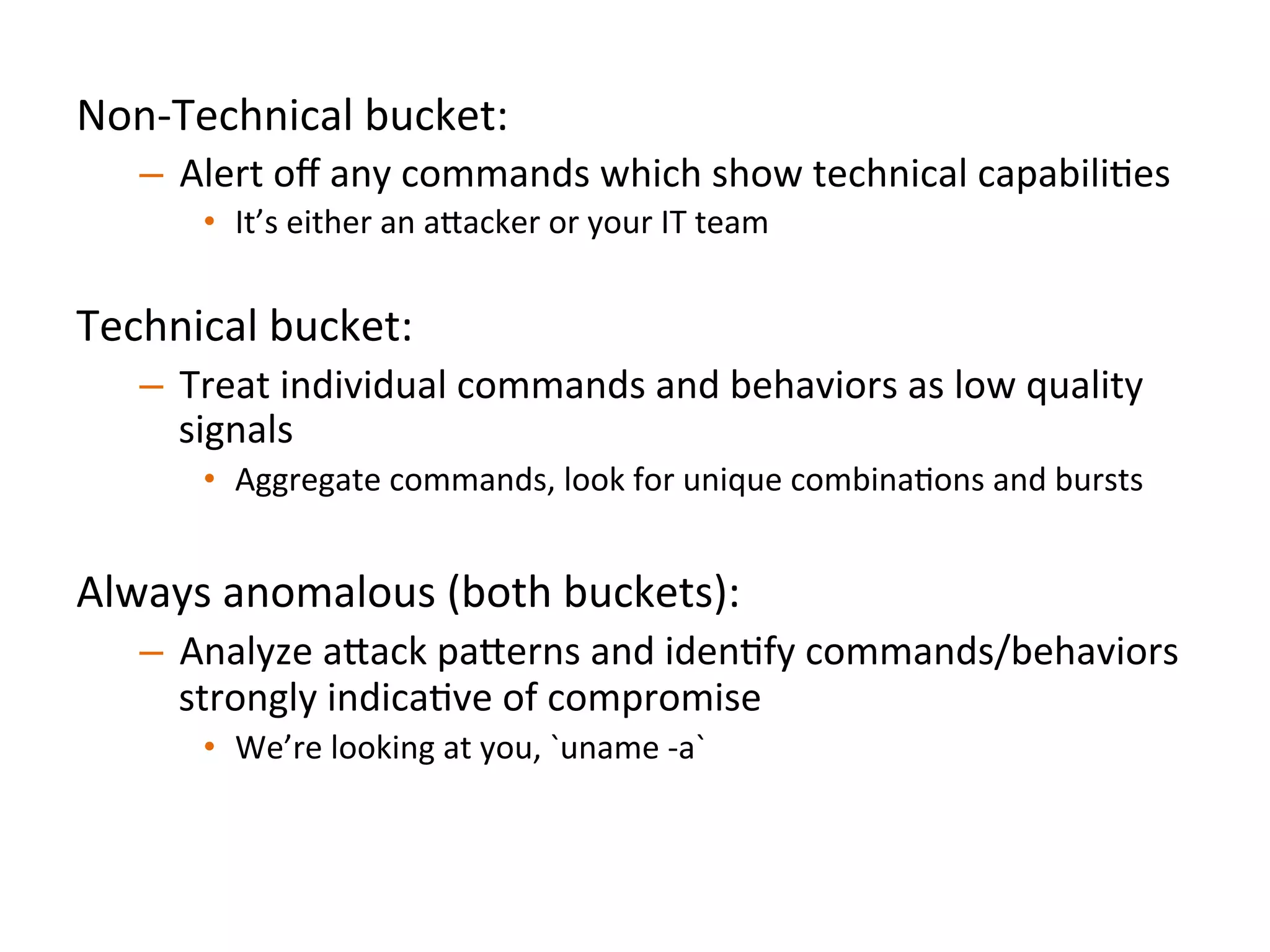 Non-­‐Technical	
  bucket:	
  	
  
–  Alert	
  oﬀ	
  any	
  commands	
  which	
  show	
  technical	
  capabiliJes	
  
•  It’s	
  either	
  an	
  a"acker	
  or	
  your	
  IT	
  team	
  	
  
Technical	
  bucket:	
  	
  
–  Treat	
  individual	
  commands	
  and	
  behaviors	
  as	
  low	
  quality	
  
signals	
  
•  Aggregate	
  commands,	
  look	
  for	
  unique	
  combinaJons	
  and	
  bursts	
  
Always	
  anomalous	
  (both	
  buckets):	
  	
  
–  Analyze	
  a"ack	
  pa"erns	
  and	
  idenJfy	
  commands/behaviors	
  
strongly	
  indicaJve	
  of	
  compromise	
  
•  We’re	
  looking	
  at	
  you,	
  `uname	
  -­‐a`	
  	
  
	
  	
  
 