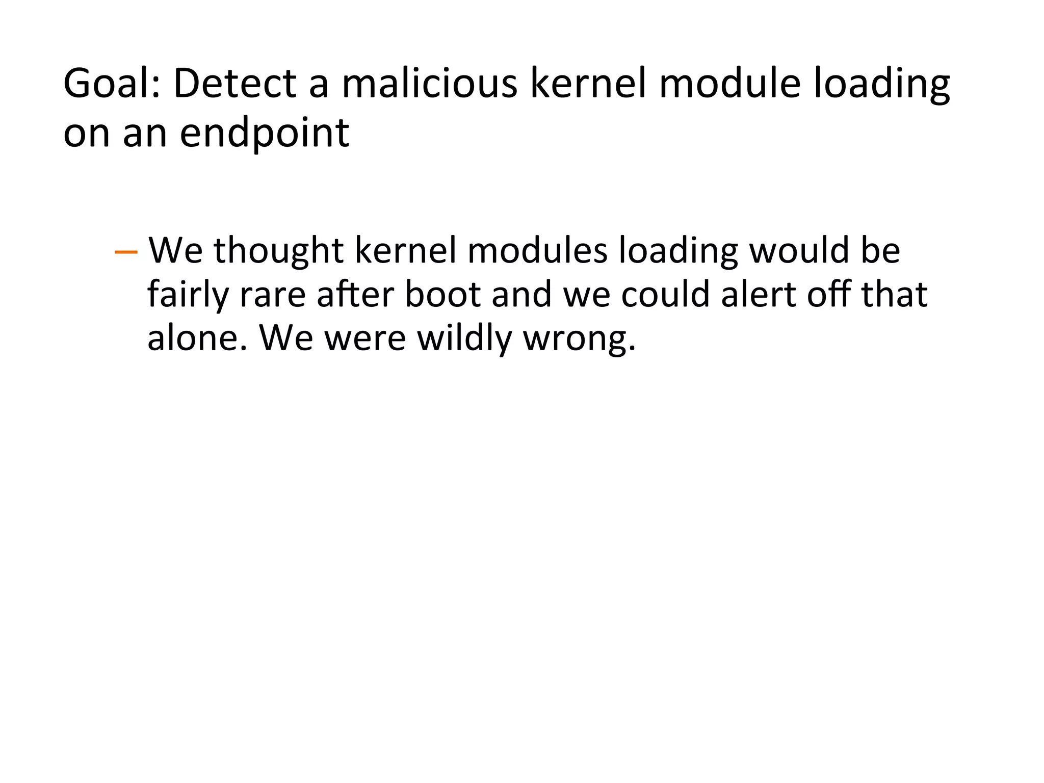 Goal:	
  Detect	
  a	
  malicious	
  kernel	
  module	
  loading	
  
on	
  an	
  endpoint	
  	
  
	
  
– We	
  thought	
  kernel	
  modules	
  loading	
  would	
  be	
  
fairly	
  rare	
  aXer	
  boot	
  and	
  we	
  could	
  alert	
  oﬀ	
  that	
  
alone.	
  We	
  were	
  wildly	
  wrong.	
  	
  
– WhitelisJng/blacklisJng	
  kernel	
  module	
  names	
  
wouldn’t	
  be	
  eﬀecJve	
  
– Instead,	
  analyze	
  a	
  kernel	
  module	
  being	
  loaded	
  for	
  
organizaJonal	
  uniqueness	
  	
  
	
  
 