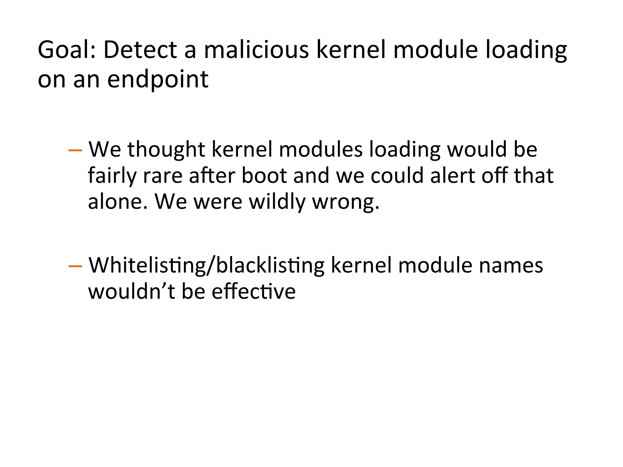 Goal:	
  Detect	
  a	
  malicious	
  kernel	
  module	
  loading	
  
on	
  an	
  endpoint	
  	
  
	
  
– We	
  thought	
  kernel	
  modules	
  loading	
  would	
  be	
  
fairly	
  rare	
  aXer	
  boot	
  and	
  we	
  could	
  alert	
  oﬀ	
  that	
  
alone.	
  We	
  were	
  wildly	
  wrong.	
  	
  
– WhitelisJng/blacklisJng	
  kernel	
  module	
  names	
  
wouldn’t	
  be	
  eﬀecJve	
  
– Instead,	
  analyze	
  a	
  kernel	
  module	
  being	
  loaded	
  for	
  
organizaJonal	
  uniqueness	
  	
  
	
  
 