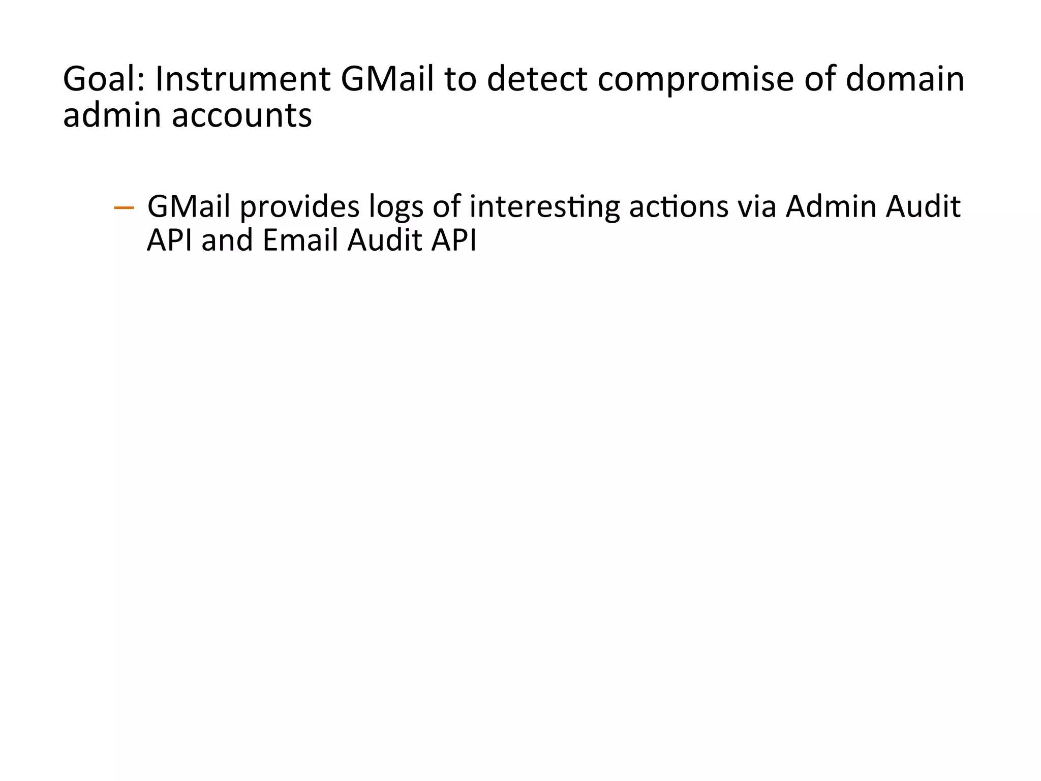 Goal:	
  Instrument	
  GMail	
  to	
  detect	
  compromise	
  of	
  domain	
  
admin	
  accounts	
  
	
  
–  GMail	
  provides	
  logs	
  of	
  interesJng	
  acJons	
  via	
  Admin	
  Audit	
  
API	
  and	
  Email	
  Audit	
  API	
  
–  Pull	
  down	
  logs	
  via	
  these	
  APIs,	
  store	
  them	
  locally	
  so	
  you	
  
have	
  a	
  record	
  of	
  acJons	
  	
  
–  Perform	
  alerJng	
  on	
  strong	
  signals	
  of	
  compromise	
  and	
  
persistence:	
  
•  Signins	
  from	
  unusual	
  locaJons/Jmes	
  
•  CreaJon	
  of	
  new	
  admin	
  level	
  accounts	
  
•  CreaJon	
  of	
  new	
  mail-­‐forwarding	
  ﬁlters	
  
•  Any	
  change	
  to	
  2FA	
  secngs	
  	
  
•  Etc	
  	
  
 