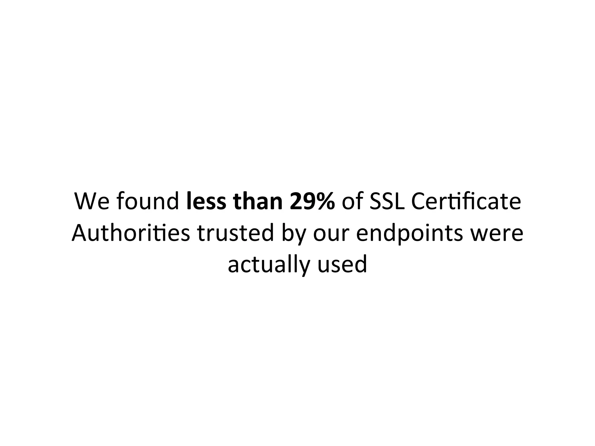 21.29%	
  	
  EQUIFAX	
  SECURE	
  CERTIFICATE	
  AUTHORITY	
  
10.37%	
  	
  ENTRUST.NET	
  SECURE	
  SERVER	
  CERTIFICATION	
  AUTHORITY	
  
10.07%	
  	
  DIGICERT	
  HIGH	
  ASSURANCE	
  EV	
  ROOT	
  CA	
  
8.97%	
  	
  	
  GO	
  DADDY	
  CLASS	
  2	
  CERTIFICATION	
  AUTHORITY	
  
7.91%	
  	
  	
  GEOTRUST	
  GLOBAL	
  CA	
  
7.23%	
  	
  	
  ADDTRUST	
  EXTERNAL	
  CA	
  ROOT	
  
6.48%	
  	
  	
  HTTP://WWW.VALICERT.COM/	
  
6.04%	
  	
  	
  GTE	
  CYBERTRUST	
  GLOBAL	
  ROOT	
  
4.45%	
  	
  	
  VERISIGN	
  CLASS	
  3	
  PUBLIC	
  PRIMARY	
  CERTIFICATION	
  AUTHORITY	
  -­‐	
  G5	
  
4.08%	
  	
  	
  CLASS	
  3	
  PUBLIC	
  PRIMARY	
  CERTIFICATION	
  AUTHORITY	
  
3.82%	
  	
  	
  BALTIMORE	
  CYBERTRUST	
  ROOT	
  
3.22%	
  	
  	
  CLASS	
  3	
  PUBLIC	
  PRIMARY	
  CERTIFICATION	
  AUTHORITY	
  -­‐	
  G2	
  
1.37%	
  	
  	
  THAWTE	
  PRIMARY	
  ROOT	
  CA	
  
1.36%	
  	
  	
  THAWTE	
  PREMIUM	
  SERVER	
  CA	
  
1.33%	
  	
  	
  ENTRUST.NET	
  CERTIFICATION	
  AUTHORITY	
  (2048)	
  
0.65%	
  	
  	
  GLOBALSIGN	
  ROOT	
  CA	
  
	
  
[The	
  CAs	
  which	
  had	
  <	
  0.5%	
  traﬃc	
  have	
  been	
  edited	
  out	
  for	
  brevity.	
  	
  
More	
  info	
  here:	
  h"p://codeascraX.com/2013/07/16/reducing-­‐the-­‐roots-­‐of-­‐some-­‐evil/]	
  
Our	
  raw	
  results:	
  	
  
 