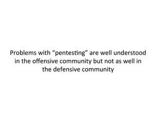  
	
  
Pentests	
  typically	
  result	
  in	
  a	
  list	
  of	
  enumerated	
  
known	
  vulnerabiliJes	
  to	
  be	
  patched,	
  not	
  data	
  on	
  
how	
  a	
  real	
  a"acker	
  would	
  operate	
  against	
  a	
  
given	
  environment	
  	
  
	
  
 