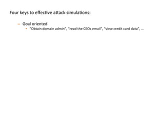 Four	
  keys	
  to	
  eﬀecJve	
  a"ack	
  simulaJons:	
  
	
  
–  Goal	
  oriented	
  
•  “Obtain	
  domain	
  admin”,	
  “read	
  the	
  CEOs	
  email”,	
  “view	
  credit	
  card	
  data”,	
  …	
  	
  
–  Full	
  organizaJon	
  in	
  scope	
  
•  Have	
  a"ack	
  team	
  call	
  a	
  contact	
  if	
  they’re	
  about	
  to	
  do	
  something	
  risky	
  
–  Simulate	
  realisJc	
  compromise	
  pa"erns	
  	
  
•  Start	
  the	
  a"ack	
  team	
  on	
  a	
  standard	
  laptop/desktop	
  endpoint	
  inside	
  the	
  
organizaJon	
  to	
  simulate	
  phishing/clientside	
  compromise	
  	
  
•  Start	
  the	
  a"ack	
  team	
  on	
  a	
  database	
  or	
  web	
  server	
  to	
  simulate	
  SQL	
  injecJon/
RCE	
  
•  A"ack	
  team	
  should	
  be	
  encouraged	
  to	
  use	
  0days	
  
–  Break	
  simulaJon	
  down	
  into	
  iteraJons:	
  
•  Don’t	
  spend	
  the	
  full	
  engagement	
  Jme	
  on	
  only	
  round	
  of	
  tesJng,	
  once	
  one	
  team	
  
achieve	
  goal(s),	
  then	
  swap	
  in	
  new	
  a"ack	
  team	
  to	
  achieve	
  the	
  same	
  goal(s)	
  	
  
–  Ex:	
  We	
  try	
  to	
  run	
  3-­‐4	
  iteraJons	
  per	
  several	
  week	
  simulaJon	
  
 