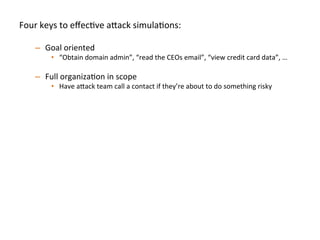 Four	
  keys	
  to	
  eﬀecJve	
  a"ack	
  simulaJons:	
  
	
  
–  Goal	
  oriented	
  
•  “Obtain	
  domain	
  admin”,	
  “read	
  the	
  CEOs	
  email”,	
  “view	
  credit	
  card	
  data”,	
  …	
  	
  
–  Full	
  organizaJon	
  in	
  scope	
  
•  Have	
  a"ack	
  team	
  call	
  a	
  contact	
  if	
  they’re	
  about	
  to	
  do	
  something	
  risky	
  
–  Simulate	
  realisJc	
  compromise	
  pa"erns	
  	
  
•  Start	
  the	
  a"ack	
  team	
  on	
  a	
  standard	
  laptop/desktop	
  endpoint	
  inside	
  the	
  
organizaJon	
  to	
  simulate	
  phishing/clientside	
  compromise	
  	
  
•  Start	
  the	
  a"ack	
  team	
  on	
  a	
  database	
  or	
  web	
  server	
  to	
  simulate	
  SQL	
  injecJon/
RCE	
  
•  A"ack	
  team	
  should	
  be	
  encouraged	
  to	
  use	
  0days	
  throughout	
  engagement	
  
–  Break	
  simulaJon	
  down	
  into	
  iteraJons:	
  
•  Don’t	
  spend	
  the	
  full	
  engagement	
  Jme	
  on	
  only	
  round	
  of	
  tesJng,	
  once	
  one	
  team	
  
achieve	
  goal(s),	
  then	
  swap	
  in	
  new	
  a"ack	
  team	
  to	
  achieve	
  the	
  same	
  goal(s)	
  	
  
–  Ex:	
  We	
  try	
  to	
  run	
  3-­‐4	
  iteraJons	
  per	
  several	
  week	
  simulaJon	
  
 