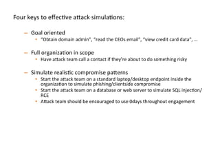 Four	
  keys	
  to	
  eﬀecJve	
  a"ack	
  simulaJons:	
  
	
  
–  Goal	
  oriented	
  
•  “Obtain	
  domain	
  admin”,	
  “read	
  the	
  CEOs	
  email”,	
  “view	
  credit	
  card	
  data”,	
  …	
  	
  
–  Full	
  organizaJon	
  in	
  scope	
  
•  Have	
  a"ack	
  team	
  call	
  a	
  contact	
  if	
  they’re	
  about	
  to	
  do	
  something	
  risky	
  
–  Simulate	
  realisJc	
  compromise	
  pa"erns	
  	
  
•  Start	
  the	
  a"ack	
  team	
  on	
  a	
  standard	
  laptop/desktop	
  endpoint	
  inside	
  the	
  
organizaJon	
  to	
  simulate	
  phishing/clientside	
  compromise	
  	
  
•  Start	
  the	
  a"ack	
  team	
  on	
  a	
  database	
  or	
  web	
  server	
  to	
  simulate	
  SQL	
  injecJon/
RCE	
  
•  A"ack	
  team	
  should	
  be	
  encouraged	
  to	
  use	
  0days	
  throughout	
  engagement	
  	
  
–  Break	
  simulaJon	
  down	
  into	
  iteraJons:	
  
•  Don’t	
  spend	
  the	
  full	
  engagement	
  Jme	
  on	
  only	
  round	
  of	
  tesJng,	
  once	
  one	
  team	
  
achieve	
  goal(s),	
  then	
  swap	
  in	
  new	
  a"ack	
  team	
  to	
  achieve	
  the	
  same	
  goal(s)	
  	
  
–  Ex:	
  We	
  try	
  to	
  run	
  3-­‐4	
  iteraJons	
  per	
  several	
  week	
  simulaJon	
  
 
