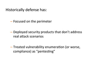 Historically	
  defense	
  has:	
  	
  
	
  
– Focused	
  on	
  the	
  perimeter	
  
	
  	
  
– Deployed	
  commodity	
  security	
  products	
  that	
  don’t	
  
address	
  real	
  a"ack	
  scenarios	
  	
  
– Treated	
  vulnerability	
  enumeraJon	
  (or	
  worse,	
  
compliance)	
  as	
  “pentesJng”	
  	
  
 