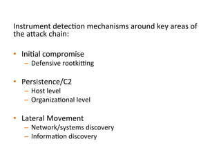Instrument	
  detecJon	
  mechanisms	
  around	
  key	
  areas	
  of	
  
the	
  a"ack	
  chain:	
  
	
  
•  IniJal	
  compromise	
  
–  Defensive	
  rootkicng	
  	
  
•  Persistence/C2	
  
–  Host	
  level	
  
–  OrganizaJonal	
  level	
  
•  Lateral	
  Movement	
  
–  Network/systems	
  discovery	
  	
  
–  InformaJon	
  discovery	
  
 