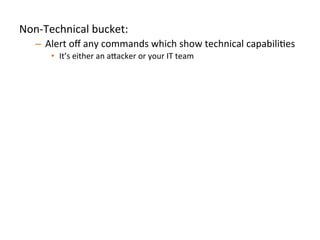 Non-­‐Technical	
  bucket:	
  	
  
–  Alert	
  oﬀ	
  any	
  commands	
  which	
  show	
  technical	
  capabiliJes	
  
•  It’s	
  either	
  an	
  a"acker	
  or	
  your	
  IT	
  team	
  	
  
Technical	
  bucket:	
  	
  
–  Treat	
  individual	
  commands	
  and	
  behaviors	
  as	
  low	
  quality	
  
signals	
  
•  Aggregate	
  commands,	
  look	
  for	
  unique	
  combinaJons	
  and	
  bursts	
  
Always	
  anomalous	
  (both	
  buckets):	
  	
  
–  Analyze	
  a"ack	
  pa"erns	
  and	
  idenJfy	
  commands/behaviors	
  
strongly	
  indicaJve	
  of	
  compromise	
  
•  We’re	
  looking	
  at	
  you,	
  `uname	
  -­‐a`	
  	
  
	
  	
  
 