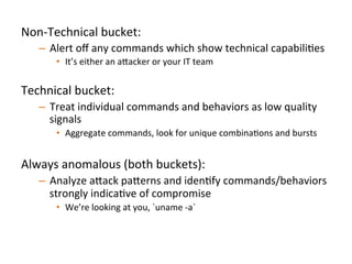 Non-­‐Technical	
  bucket:	
  	
  
–  Alert	
  oﬀ	
  any	
  commands	
  which	
  show	
  technical	
  capabiliJes	
  
•  It’s	
  either	
  an	
  a"acker	
  or	
  your	
  IT	
  team	
  	
  
Technical	
  bucket:	
  	
  
–  Treat	
  individual	
  commands	
  and	
  behaviors	
  as	
  low	
  quality	
  
signals	
  
•  Aggregate	
  commands,	
  look	
  for	
  unique	
  combinaJons	
  and	
  bursts	
  
Always	
  anomalous	
  (both	
  buckets):	
  	
  
–  Analyze	
  a"ack	
  pa"erns	
  and	
  idenJfy	
  commands/behaviors	
  
strongly	
  indicaJve	
  of	
  compromise	
  
•  We’re	
  looking	
  at	
  you,	
  `uname	
  -­‐a`	
  	
  
	
  	
  
 