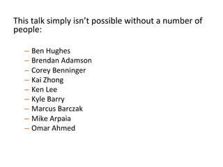 This	
  talk	
  simply	
  isn’t	
  possible	
  without	
  a	
  number	
  of	
  
people:	
  
–  Ben	
  Hughes	
  
–  Brendan	
  Adamson	
  
–  Corey	
  Benninger	
  
–  Kai	
  Zhong	
  
–  Ken	
  Lee	
  
–  Kyle	
  Barry	
  
–  Marcus	
  Barczak	
  
–  Mike	
  Arpaia	
  
–  Omar	
  Ahmed	
  	
  
	
  	
  
 