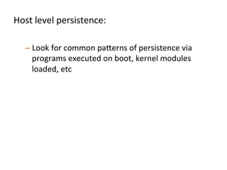 Host	
  level	
  persistence:	
  	
  
	
  
– Look	
  for	
  common	
  pa"erns	
  of	
  persistence	
  via	
  
programs	
  executed	
  on	
  boot,	
  kernel	
  modules	
  
loaded,	
  etc	
  
– Understand	
  that	
  in	
  pracJce	
  sophisJcated	
  
persistence	
  mechanisms	
  won’t	
  be	
  detected	
  	
  
•  Aim	
  to	
  detect	
  the	
  basics,	
  and	
  increase	
  a"acker	
  cost	
  by	
  
forcing	
  use	
  of	
  custom	
  persistence	
  mechanisms	
  	
  	
  	
  
 