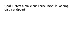 Goal:	
  Detect	
  a	
  malicious	
  kernel	
  module	
  loading	
  
on	
  an	
  endpoint	
  	
  
	
  
– We	
  thought	
  kernel	
  modules	
  loading	
  would	
  be	
  
fairly	
  rare	
  aXer	
  boot	
  and	
  we	
  could	
  alert	
  oﬀ	
  that	
  
alone.	
  We	
  were	
  wildly	
  wrong.	
  	
  
– WhitelisJng/blacklisJng	
  kernel	
  module	
  names	
  
wouldn’t	
  be	
  eﬀecJve	
  
– Instead,	
  analyze	
  a	
  kernel	
  module	
  being	
  loaded	
  for	
  
organizaJonal	
  uniqueness	
  	
  
	
  
 