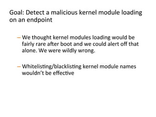 Goal:	
  Detect	
  a	
  malicious	
  kernel	
  module	
  loading	
  
on	
  an	
  endpoint	
  	
  
	
  
– We	
  thought	
  kernel	
  modules	
  loading	
  would	
  be	
  
fairly	
  rare	
  aXer	
  boot	
  and	
  we	
  could	
  alert	
  oﬀ	
  that	
  
alone.	
  We	
  were	
  wildly	
  wrong.	
  	
  
– WhitelisJng/blacklisJng	
  kernel	
  module	
  names	
  
wouldn’t	
  be	
  eﬀecJve	
  
– Instead,	
  analyze	
  a	
  kernel	
  module	
  being	
  loaded	
  for	
  
organizaJonal	
  uniqueness	
  	
  
	
  
 
