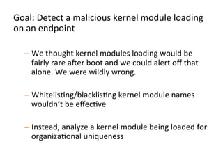  
	
  
“Did	
  module	
  X	
  that	
  just	
  got	
  loaded	
  on	
  endpoint	
  Y	
  
get	
  loaded	
  on	
  less	
  than	
  N	
  systems	
  across	
  the	
  
organizaJon	
  in	
  the	
  last	
  D	
  days?”	
  	
  
	
  
	
  	
  
 