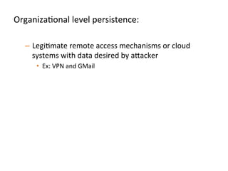 OrganizaJonal	
  level	
  persistence:	
  
	
  
–  LegiJmate	
  remote	
  access	
  mechanisms	
  or	
  cloud	
  
systems	
  with	
  data	
  desired	
  by	
  a"acker	
  	
  
•  Ex:	
  VPN	
  and	
  GMail	
  	
   	
  	
  
–  Use	
  a	
  mixed	
  approach	
  of	
  manual	
  and	
  automated	
  
anomaly	
  detecJon	
  for	
  these	
  systems	
  	
  
•  GeneraJng	
  daily	
  rollups	
  of	
  new	
  accounts/keys	
  created	
  
•  AlerJng	
  oﬀ	
  account	
  creaJon/modiﬁcaJon	
  at	
  unusual	
  Jmes,	
  
from	
  unusual	
  locaJons,	
  etc	
  	
  
	
  	
  
 