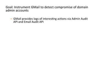 Goal:	
  Instrument	
  GMail	
  to	
  detect	
  compromise	
  of	
  domain	
  
admin	
  accounts	
  
	
  
–  GMail	
  provides	
  logs	
  of	
  interesJng	
  acJons	
  via	
  Admin	
  Audit	
  
API	
  and	
  Email	
  Audit	
  API	
  
–  Pull	
  down	
  logs	
  via	
  these	
  APIs,	
  store	
  them	
  locally	
  so	
  you	
  
have	
  a	
  record	
  of	
  acJons	
  	
  
–  Perform	
  alerJng	
  on	
  strong	
  signals	
  of	
  compromise	
  and	
  
persistence:	
  
•  Signins	
  from	
  unusual	
  locaJons/Jmes	
  
•  CreaJon	
  of	
  new	
  admin	
  level	
  accounts	
  
•  CreaJon	
  of	
  new	
  mail-­‐forwarding	
  ﬁlters	
  
•  Any	
  change	
  to	
  2FA	
  secngs	
  	
  
•  Etc	
  	
  
 