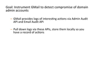 Goal:	
  Instrument	
  GMail	
  to	
  detect	
  compromise	
  of	
  domain	
  
admin	
  accounts	
  
	
  
–  GMail	
  provides	
  logs	
  of	
  interesJng	
  acJons	
  via	
  Admin	
  Audit	
  
API	
  and	
  Email	
  Audit	
  API	
  
–  Pull	
  down	
  logs	
  via	
  these	
  APIs,	
  store	
  them	
  locally	
  so	
  you	
  
have	
  a	
  record	
  of	
  acJons	
  	
  
–  Perform	
  alerJng	
  on	
  strong	
  signals	
  of	
  compromise	
  and	
  
persistence:	
  
•  Signins	
  from	
  unusual	
  locaJons/Jmes	
  
•  CreaJon	
  of	
  new	
  admin	
  level	
  accounts	
  
•  CreaJon	
  of	
  new	
  mail-­‐forwarding	
  ﬁlters	
  
•  Any	
  change	
  to	
  2FA	
  secngs	
  	
  
•  Etc	
  	
  
 