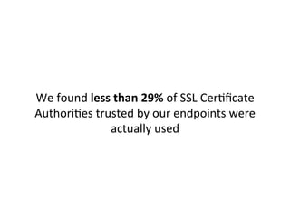 21.29%	
  	
  EQUIFAX	
  SECURE	
  CERTIFICATE	
  AUTHORITY	
  
10.37%	
  	
  ENTRUST.NET	
  SECURE	
  SERVER	
  CERTIFICATION	
  AUTHORITY	
  
10.07%	
  	
  DIGICERT	
  HIGH	
  ASSURANCE	
  EV	
  ROOT	
  CA	
  
8.97%	
  	
  	
  GO	
  DADDY	
  CLASS	
  2	
  CERTIFICATION	
  AUTHORITY	
  
7.91%	
  	
  	
  GEOTRUST	
  GLOBAL	
  CA	
  
7.23%	
  	
  	
  ADDTRUST	
  EXTERNAL	
  CA	
  ROOT	
  
6.48%	
  	
  	
  HTTP://WWW.VALICERT.COM/	
  
6.04%	
  	
  	
  GTE	
  CYBERTRUST	
  GLOBAL	
  ROOT	
  
4.45%	
  	
  	
  VERISIGN	
  CLASS	
  3	
  PUBLIC	
  PRIMARY	
  CERTIFICATION	
  AUTHORITY	
  -­‐	
  G5	
  
4.08%	
  	
  	
  CLASS	
  3	
  PUBLIC	
  PRIMARY	
  CERTIFICATION	
  AUTHORITY	
  
3.82%	
  	
  	
  BALTIMORE	
  CYBERTRUST	
  ROOT	
  
3.22%	
  	
  	
  CLASS	
  3	
  PUBLIC	
  PRIMARY	
  CERTIFICATION	
  AUTHORITY	
  -­‐	
  G2	
  
1.37%	
  	
  	
  THAWTE	
  PRIMARY	
  ROOT	
  CA	
  
1.36%	
  	
  	
  THAWTE	
  PREMIUM	
  SERVER	
  CA	
  
1.33%	
  	
  	
  ENTRUST.NET	
  CERTIFICATION	
  AUTHORITY	
  (2048)	
  
0.65%	
  	
  	
  GLOBALSIGN	
  ROOT	
  CA	
  
	
  
[The	
  CAs	
  which	
  had	
  <	
  0.5%	
  traﬃc	
  have	
  been	
  edited	
  out	
  for	
  brevity.	
  	
  
More	
  info	
  here:	
  h"p://codeascraX.com/2013/07/16/reducing-­‐the-­‐roots-­‐of-­‐some-­‐evil/]	
  
Our	
  raw	
  results:	
  	
  
 