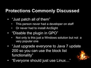 Protections Commonly Discussed
•  “Just patch all of them”
•  This person never had a developer on staff
•  Or never had to install ArcSight
•  “Disable the plugin in GPO”
•  Not only is this just a Windows solution but not a
very popular one
•  “Just upgrade everyone to Java 7 update
200 so you can use the block list
functionality”
•  “Everyone should just use Linux…”
 
