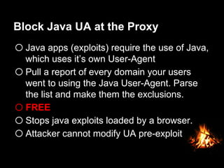 Block Java UA at the Proxy
o Java apps (exploits) require the use of Java,
which uses it’s own User-Agent
o Pull a report of every domain your users
went to using the Java User-Agent. Parse
the list and make them the exclusions.
o FREE
o Stops java exploits loaded by a browser.
o Attacker cannot modify UA pre-exploit
 