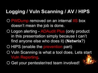 Logging / Vuln Scanning / AV / HIPS
o PWDump removed on an internal IIS box
doesn’t mean the job is done.
o Logon alerting - ADAudit Plus (only product
in this presentation simply because I can’t
find anyone else who does it) (Netwrix?)
o HIPS (enable the prevention part)
o Vuln Scanning is what a tool does. Lets start
Vuln Reporting.
o Get your pentester/red team involved!
 