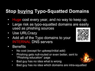 Stop buying Typo-Squatted Domains
•  Huge cost every year, and no way to keep up.
•  Large risk as typo-squatted domains are easily
used as phishing sources
•  Use URLCrazy
•  Add all of the Typo domains to your
INTERNAL DNS servers
•  Benefits
•  No cost (except for upkeep/initial add)
•  Phishing gets null-routed or even better, sent to
“Phishing education” page
•  Bad guy has no idea what is wrong
•  Bad guy has no idea which domains are intra-squatted
 