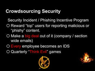 Crowdsourcing Security
Security Incident / Phishing Incentive Program
o Reward “top” users for reporting malicious or
“phishy” content.
o Make a big deal out of it (company / section
wide emails)
o Every employee becomes an IDS
o Quarterly “Think Evil” games
 