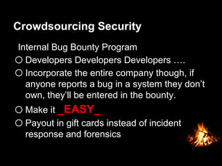 Crowdsourcing Security
Internal Bug Bounty Program
o Developers Developers Developers ….
o Incorporate the entire company though, if
anyone reports a bug in a system they don’t
own, they’ll be entered in the bounty.
o Make it _EASY_
o Payout in gift cards instead of incident
response and forensics
 