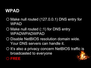 WPAD
o Make null routed (127.0.0.1) DNS entry for
WPAD
o Make null routed (::1) for DNS entry
WPADWPADWPAD
o Disable NetBIOS resolution domain wide.
Your DNS servers can handle it.
o It’s also a privacy concern NetBIOS traffic is
broadcasted to everyone
o FREE
 