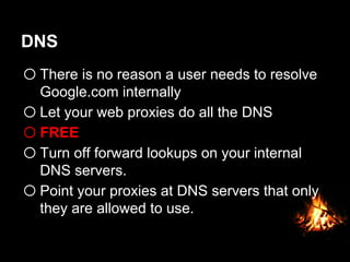 DNS
o There is no reason a user needs to resolve
Google.com internally
o Let your web proxies do all the DNS
o FREE
o Turn off forward lookups on your internal
DNS servers.
o Point your proxies at DNS servers that only
they are allowed to use.
 