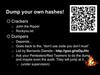 Dump your own hashes!
o Crackers
o  John the Ripper
o  Rockyou.txt
o Dumpers
o  Depends…
o  Goes back to the, “don’t use code you don’t trust”.
o  List by Bernardo Damele - http://goo.gl/wDpJHc
o  Ask your Pentesters/Red Teamers to do the dump
and maybe even the audit. They will jump at it.
o  (under supervision)
 