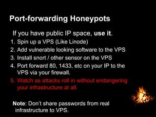 Port-forwarding Honeypots
If you have public IP space, use it.
1.  Spin up a VPS (Like Linode)
2.  Add vulnerable looking software to the VPS
3.  Install snort / other sensor on the VPS
4.  Port forward 80, 1433, etc on your IP to the
VPS via your firewall.
5.  Watch as attacks roll in without endangering
your infrastructure at all.
Note: Don’t share passwords from real
infrastructure to VPS.
 