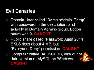Evil Canaries
o  Domain User called “DomainAdmin_Temp”
with password in the description, and
actually in Domain Admins group. Logon
hours was 0. CAUGHT
o  Public share called “Password Audit 2014”,
EXLS docs about 4 MB, but
“Everyone:Deny” permission. CAUGHT
o  Computer called BACKUPDB, with out of
date version of MySQL on Windows.
CAUGHT
 