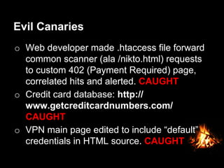 Evil Canaries
o  Web developer made .htaccess file forward
common scanner (ala /nikto.html) requests
to custom 402 (Payment Required) page,
correlated hits and alerted. CAUGHT
o  Credit card database: http://
www.getcreditcardnumbers.com/
CAUGHT
o  VPN main page edited to include “default”
credentials in HTML source. CAUGHT
 