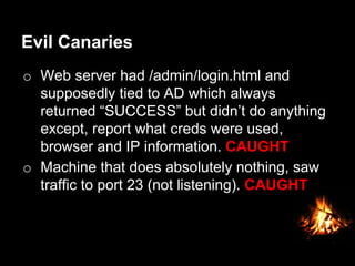 Evil Canaries
o  Web server had /admin/login.html and
supposedly tied to AD which always
returned “SUCCESS” but didn’t do anything
except, report what creds were used,
browser and IP information. CAUGHT
o  Machine that does absolutely nothing, saw
traffic to port 23 (not listening). CAUGHT
 