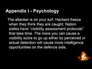 Appendix I - Psychology
The attacker is on your turf. Hackers freeze
when they think they are caught. Nation
states have “visibility assessment protocols”
that take time. The more you can cause a
visibility score to go up either by perceived or
actual detection will cause more intelligence
opportunities on the defence side.
 