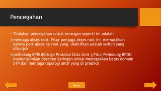 Pencegahan

• Tindakan pencegahan untuk serangan seperti ini adalah
menjaga akses root, Fitur penjaga akses root ini memastikan
  bahwa port akses ke root yang diaktifkan adalah switch yang
  ditunjuk
pelindung BPDU(Bridge Protokol Data Unit ),Fitur Pelindung BPDU
  memungkinkan desainer jaringan untuk menegakkan batas domain
  STP dan menjaga topologi aktif yang di prediksi




                                Menu
 