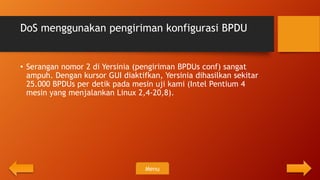 DoS menggunakan pengiriman konfigurasi BPDU


• Serangan nomor 2 di Yersinia (pengiriman BPDUs conf) sangat
  ampuh. Dengan kursor GUI diaktifkan, Yersinia dihasilkan sekitar
  25.000 BPDUs per detik pada mesin uji kami (Intel Pentium 4
  mesin yang menjalankan Linux 2,4-20,8).




                                  Menu
 