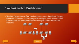 Simulasi Switch Dual-homed

• Yersinia dapat memanfaatkan komputer yang dilengkapi dengan
  dua kartu Ethernet untuk menyamar sebagai saklar dual-homed.
  Kemampuan ini memperkenalkan serangan lintas-redirection
  menarik




                                Menu
 