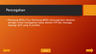 Pencegahan

• Pelindung BPDU,Fitur Pelindung BPDU memungkinkan desainer
  jaringan untuk menegakkan batas domain STP dan menjaga
  topologi aktif yang di prediksi




                                Menu
 