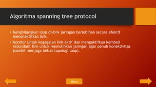 Algoritma spanning tree protocol

• Menghilangkan loop di-link jaringan berlebihan secara efektif
  menonaktifkan link.
• Monitor untuk kegagalan link aktif dan mengaktifkan kembali
  redundant link untuk memulihkan jaringan agar penuh konektivitas
  (sambil menjaga bebas topologi loop).




                                 Menu
 