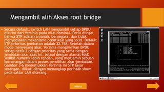 Mengambil alih Akses root bridge
• Secara default, switch LAN mengambil setiap BPDU
  dikirim dari Yersinia pada nilai nominal. Perlu diingat
  bahwa STP adalah amanah, bernegara, dan tidak
  menyediakan mekanisme otentikasi yang solid. Default
  STP prioritas jembatan adalah 32.768. Setelah dalam
  mode menyerang akar, Yersinia mengirimkan BPDU
  setiap detik 2 dengan prioritas yang sama dengan
  jembatan akar saat ini, tetapi dengan alamat MAC
  sedikit numerik lebih rendah, yang menjamin sebuah
  kemenangan dalam proses pemilihan akar-jembatan.
  Gambar 3-6 menunjukkan Yersinia ini STP layar
  serangan, diikuti dengan menangkap perintah show
  pada saklar LAN diserang.


                                           Menu
 