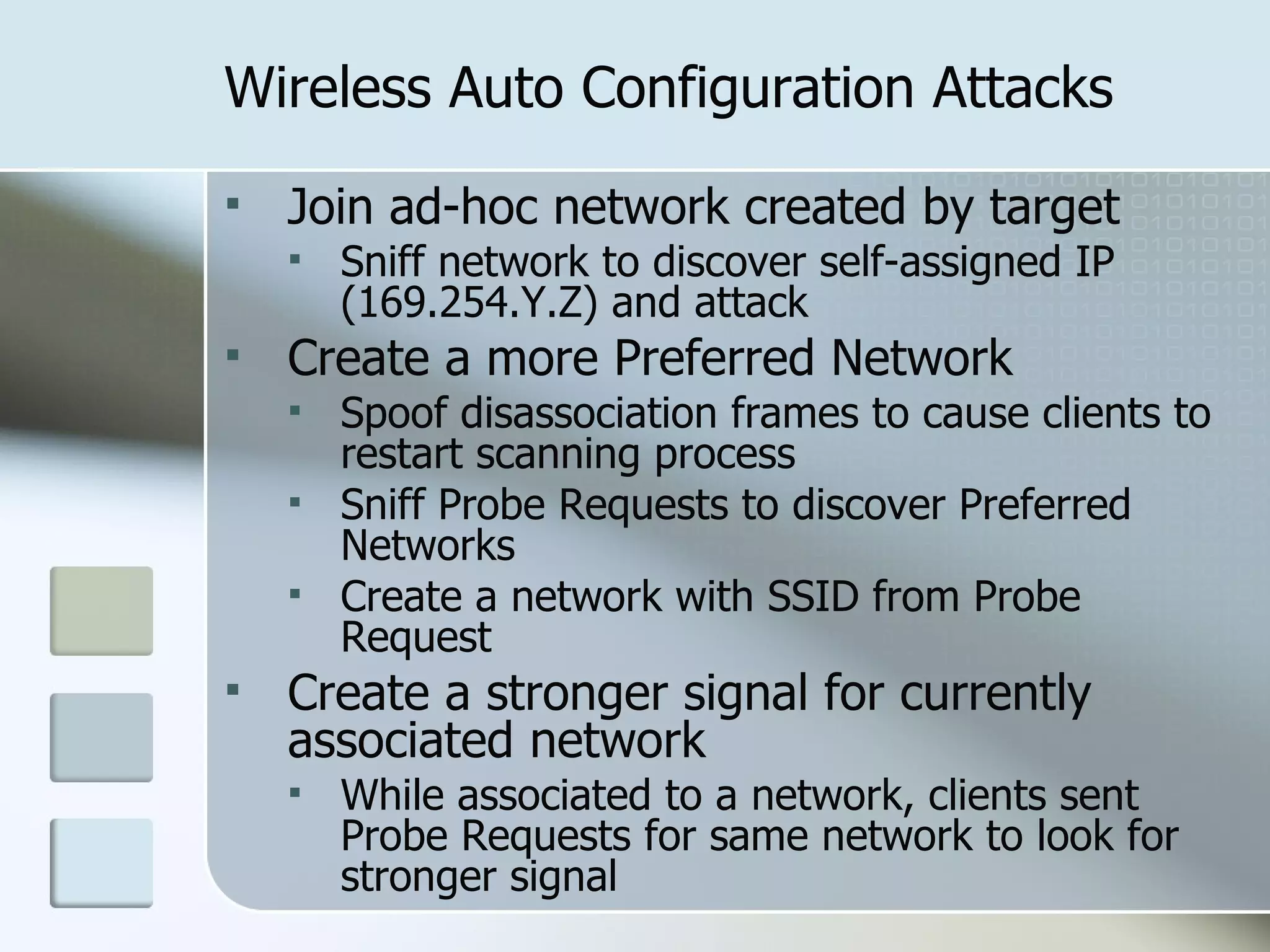 Wireless Auto Configuration Attacks Join ad-hoc network created by target Sniff network to discover self-assigned IP (169.254.Y.Z) and attack Create a more Preferred Network Spoof disassociation frames to cause clients to restart scanning process Sniff Probe Requests to discover Preferred Networks Create a network with SSID from Probe Request Create a stronger signal for currently associated network While associated to a network, clients sent Probe Requests for same network to look for stronger signal 