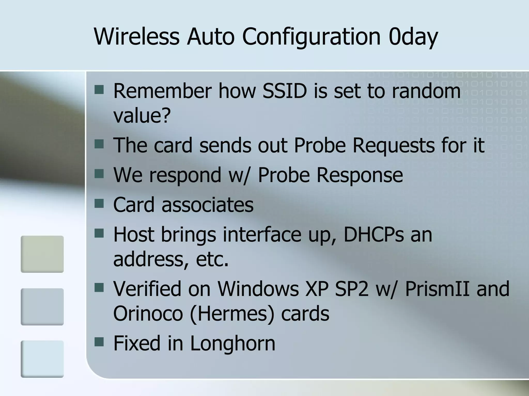 Wireless Auto Configuration 0day Remember how SSID is set to random value? The card sends out Probe Requests for it We respond w/ Probe Response Card associates Host brings interface up, DHCPs an address, etc. Verified on Windows XP SP2 w/ PrismII and Orinoco (Hermes) cards Fixed in Longhorn 