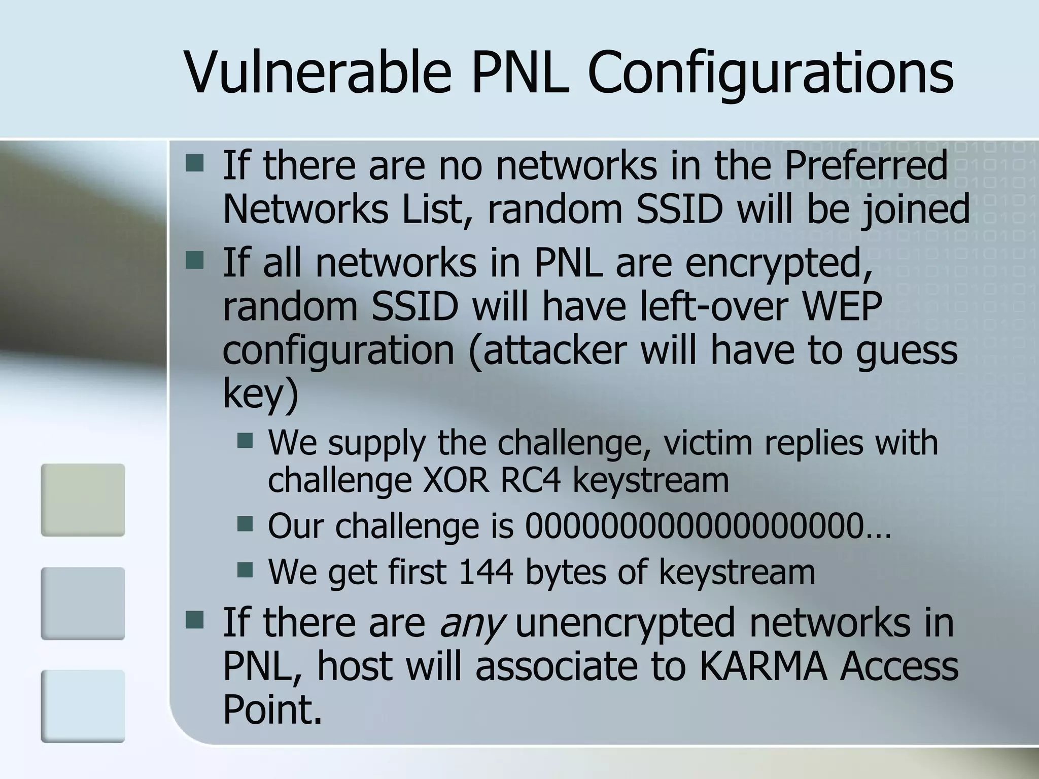 Vulnerable PNL Configurations If there are no networks in the Preferred Networks List, random SSID will be joined If all networks in PNL are encrypted, random SSID will have left-over WEP configuration (attacker will have to guess key) We supply the challenge, victim replies with challenge XOR RC4 keystream Our challenge is 000000000000000000… We get first 144 bytes of keystream If there are  any  unencrypted networks in PNL, host will associate to KARMA Access Point. 
