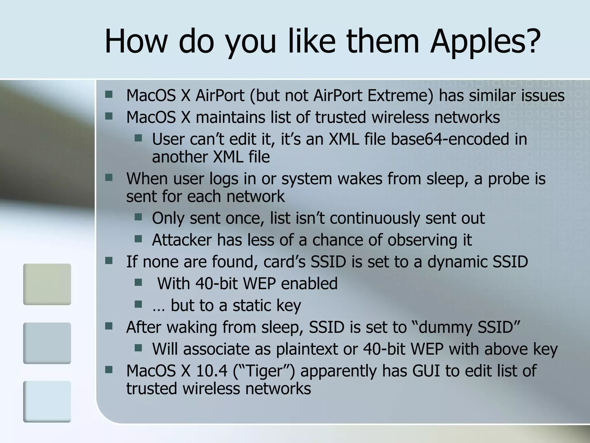 How do you like them Apples? MacOS X AirPort (but not AirPort Extreme) has similar issues MacOS X maintains list of trusted wireless networks User can’t edit it, it’s an XML file base64-encoded in another XML file When user logs in or system wakes from sleep, a probe is sent for each network Only sent once, list isn’t continuously sent out Attacker has less of a chance of observing it  If none are found, card’s SSID is set to a dynamic SSID With 40-bit WEP enabled …  but to a static key After waking from sleep, SSID is set to “dummy SSID” Will associate as plaintext or 40-bit WEP with above key MacOS X 10.4 (“Tiger”) apparently has GUI to edit list of trusted wireless networks 